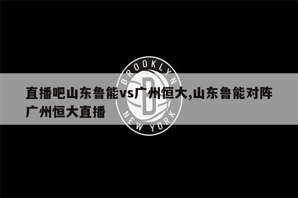 直播吧山东鲁能vs广州恒大,山东鲁能对阵广州恒大直播