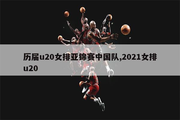 历届u20女排亚锦赛中国队,2021女排u20