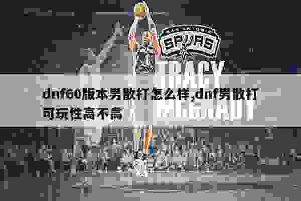 dnf60版本男散打怎么样,dnf男散打可玩性高不高
